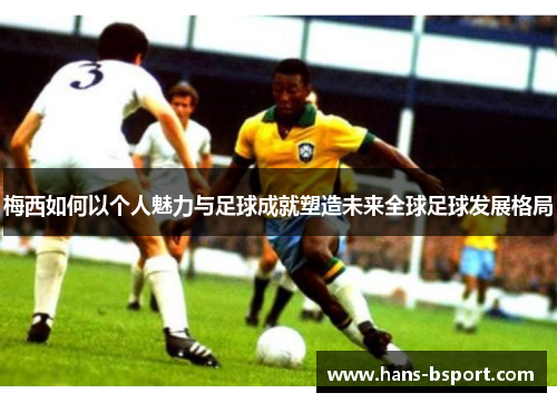 梅西如何以个人魅力与足球成就塑造未来全球足球发展格局