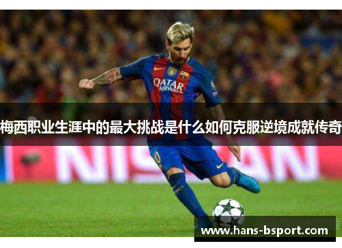梅西职业生涯中的最大挑战是什么如何克服逆境成就传奇