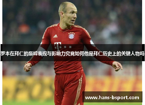 罗本在拜仁的巅峰表现与影响力究竟如何他是拜仁历史上的关键人物吗