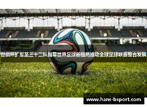 世俱杯扩军至三十二队揭幕世界足球新格局推动全球足球联赛整合发展