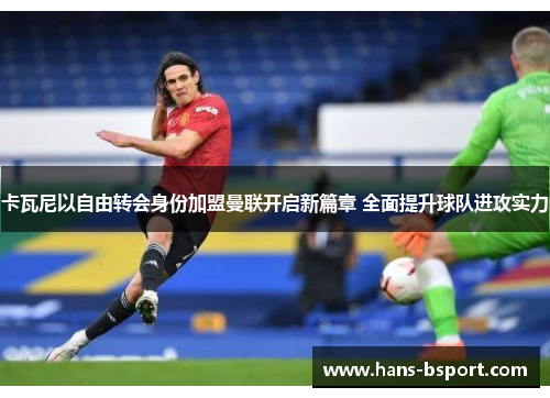 卡瓦尼以自由转会身份加盟曼联开启新篇章 全面提升球队进攻实力